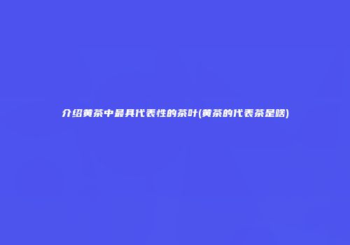 介绍黄茶中最具代表性的茶叶(黄茶的代表茶是啥)