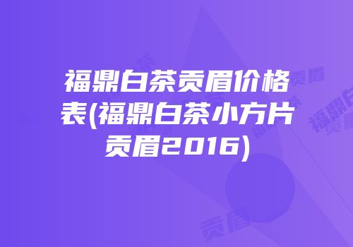 福鼎白茶贡眉价格表(福鼎白茶小方片贡眉2016)