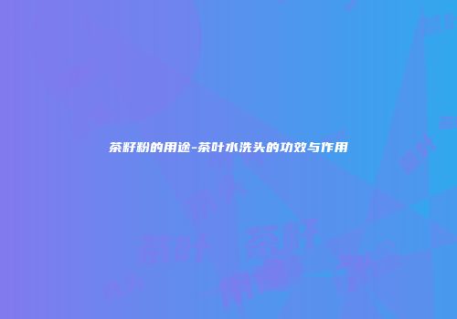 茶籽粉的用途-茶叶水洗头的功效与作用