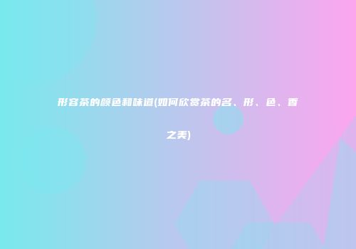 形容茶的颜色和味道(如何欣赏茶的名、形、色、香之美)