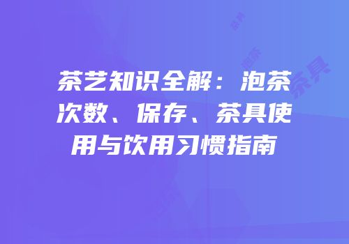 茶艺知识全解：泡茶次数、保存、茶具使用与饮用习惯指南