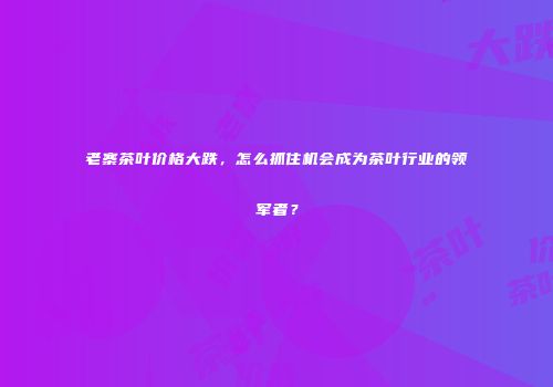 老寨茶叶价格大跌，怎么抓住机会成为茶叶行业的领军者？