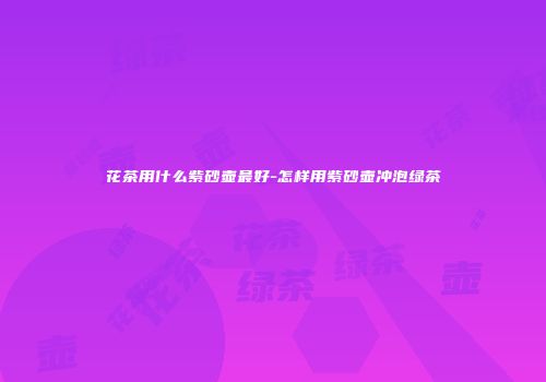 花茶用什么紫砂壶最好-怎样用紫砂壶冲泡绿茶