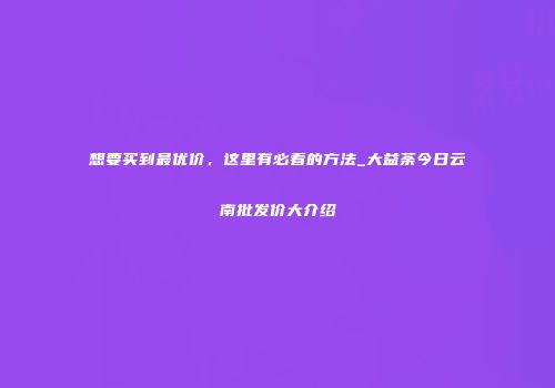 想要买到最优价，这里有必看的方法_大益荼今日云南批发价大介绍