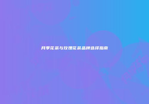 月季花茶与玫瑰花茶品牌选择指南