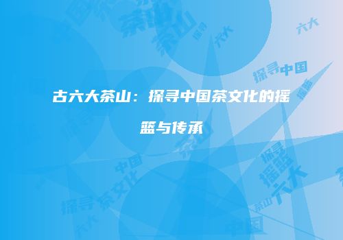 古六大茶山：探寻中国茶文化的摇篮与传承