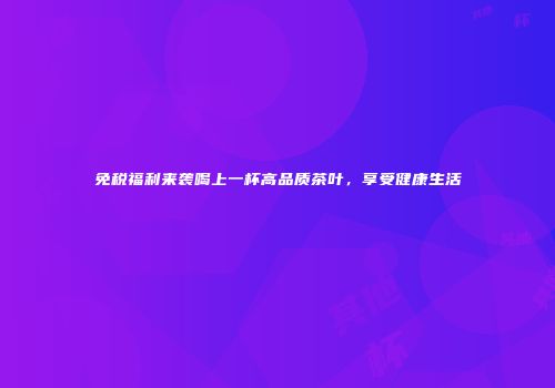 免税福利来袭喝上一杯高品质茶叶，享受健康生活