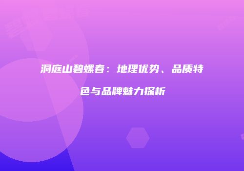 洞庭山碧螺春：地理优势、品质特色与品牌魅力探析