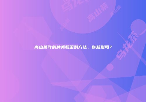高山茶叶的种类和鉴别方法，你知道吗？