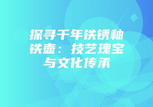 探寻千年铁锈釉铁壶：技艺瑰宝与文化传承