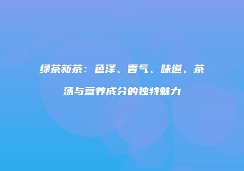 绿茶新茶：色泽、香气、味道、茶汤与营养成分的独特魅力