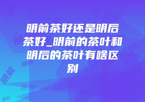 明前茶好还是明后茶好_明前的茶叶和明后的茶叶有啥区别