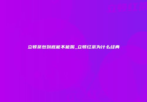 立顿茶包到底能不能喝_立顿红茶为什么经典
