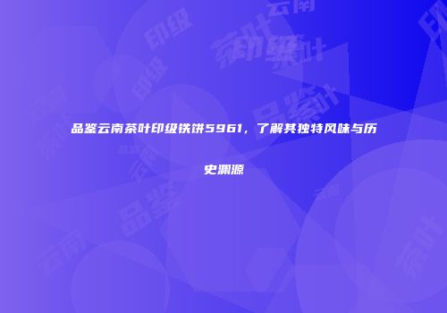 品鉴云南茶叶印级铁饼5961，了解其独特风味与历史渊源