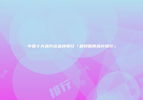 中国十大茶叶店品牌排行「最好喝的茶叶排行」