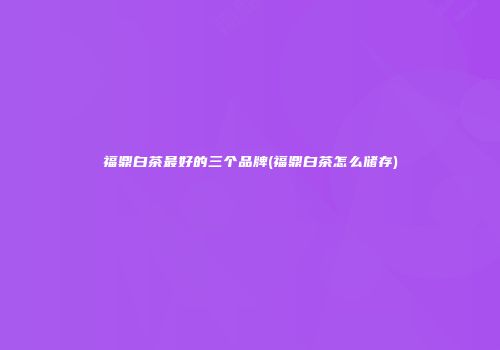 福鼎白茶最好的三个品牌(福鼎白茶怎么储存)