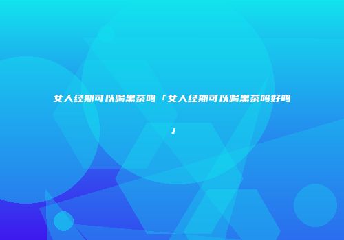 女人经期可以喝黑茶吗「女人经期可以喝黑茶吗好吗」