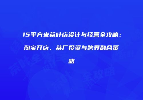 15平方米茶叶店设计与经营全攻略：淘宝开店、茶厂投资与跨界融合策略