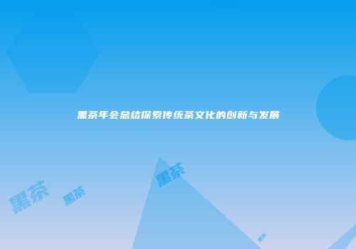 黑茶年会总结探索传统茶文化的创新与发展