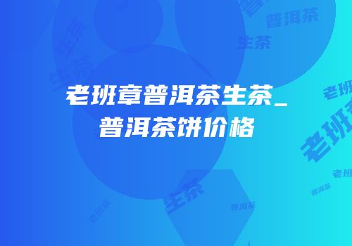 老班章普洱茶生茶_普洱茶饼价格
