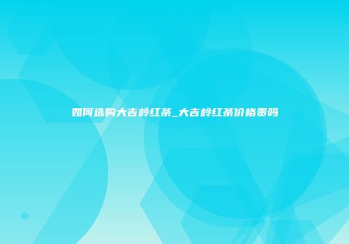 如何选购大吉岭红茶_大吉岭红茶价格贵吗