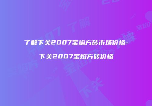 了解下关2007宝焰方砖市场价格-下关2007宝焰方砖价格
