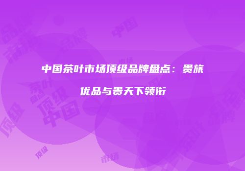 中国茶叶市场顶级品牌盘点：贵旅优品与贵天下领衔