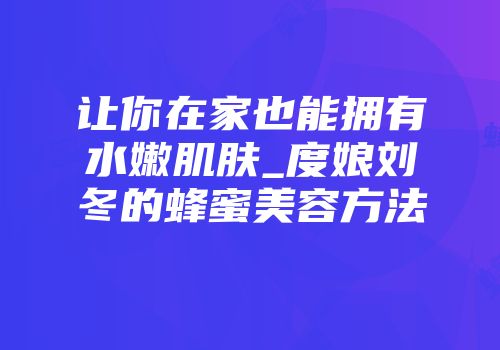 让你在家也能拥有水嫩肌肤_度娘刘冬的蜂蜜美容方法