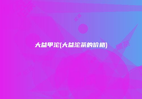 大益甲沱(大益沱茶的价格)