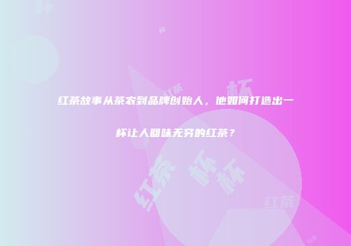 红茶故事从茶农到品牌创始人，他如何打造出一杯让人回味无穷的红茶？