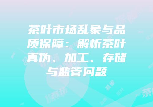 茶叶市场乱象与品质保障：解析茶叶真伪、加工、存储与监管问题