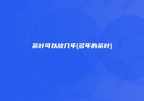 茶叶可以放几年(多年的茶叶)