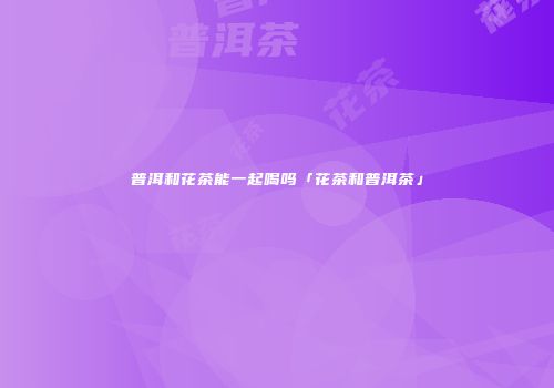 普洱和花茶能一起喝吗「花茶和普洱茶」