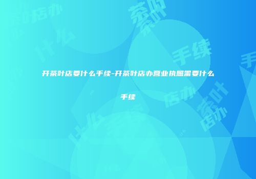 开茶叶店要什么手续-开茶叶店办营业执照需要什么手续