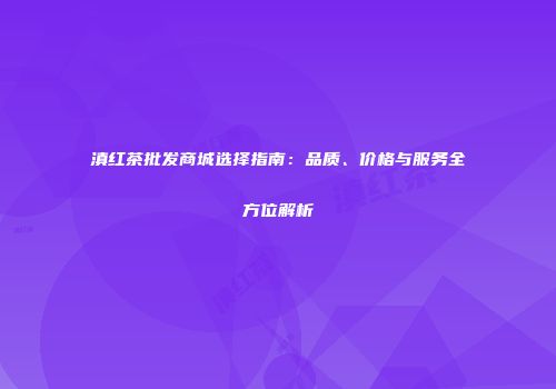 滇红茶批发商城选择指南：品质、价格与服务全方位解析