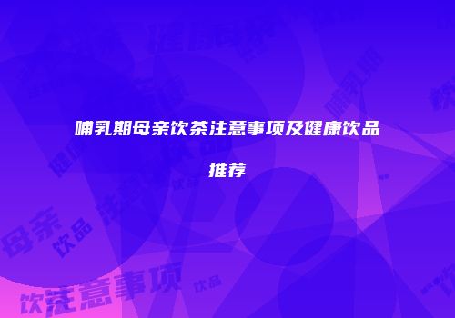 哺乳期母亲饮茶注意事项及健康饮品推荐