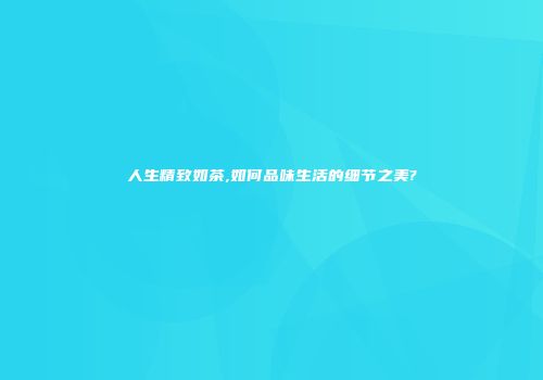 人生精致如茶,如何品味生活的细节之美?