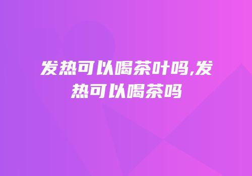 发热可以喝茶叶吗,发热可以喝茶吗