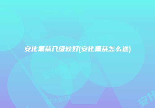 安化黑茶几级较好(安化黑茶怎么选)