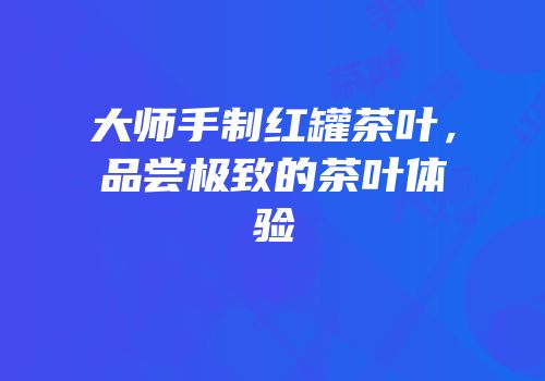 大师手制红罐茶叶，品尝极致的茶叶体验