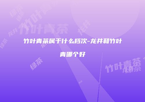 竹叶青茶属于什么档次-龙井和竹叶青哪个好