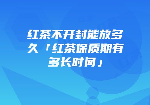 红茶不开封能放多久「红茶保质期有多长时间」