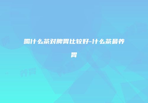 喝什么茶对脾胃比较好-什么茶最养胃