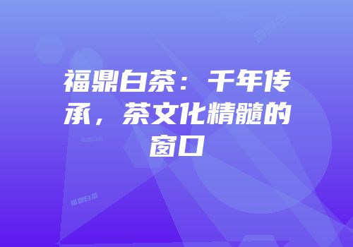 福鼎白茶：千年传承，茶文化精髓的窗口