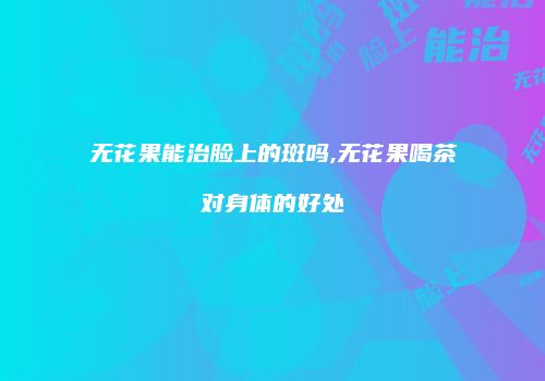 无花果能治脸上的斑吗,无花果喝茶对身体的好处