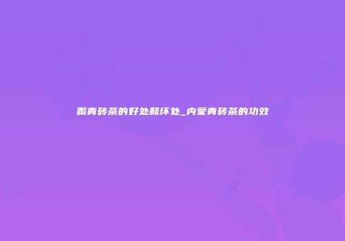 喝青砖茶的好处和坏处_内蒙青砖茶的功效