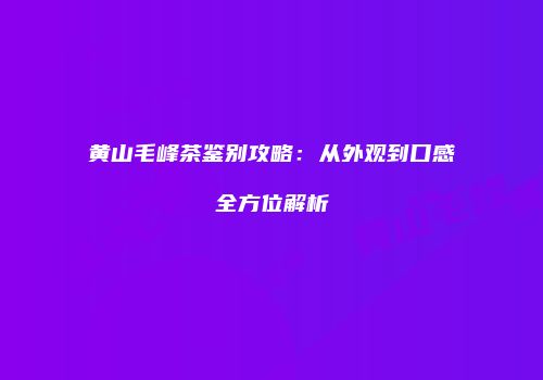 黄山毛峰茶鉴别攻略：从外观到口感全方位解析