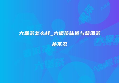 六堡茶怎么样_六堡茶味道与普洱茶差不多