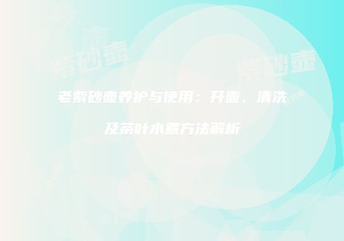 老紫砂壶养护与使用：开壶、清洗及茶叶水煮方法解析