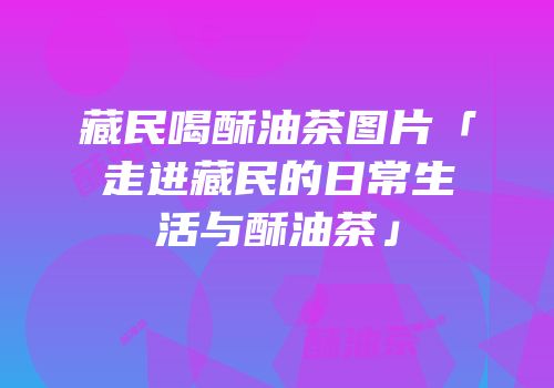 藏民喝酥油茶图片「走进藏民的日常生活与酥油茶」